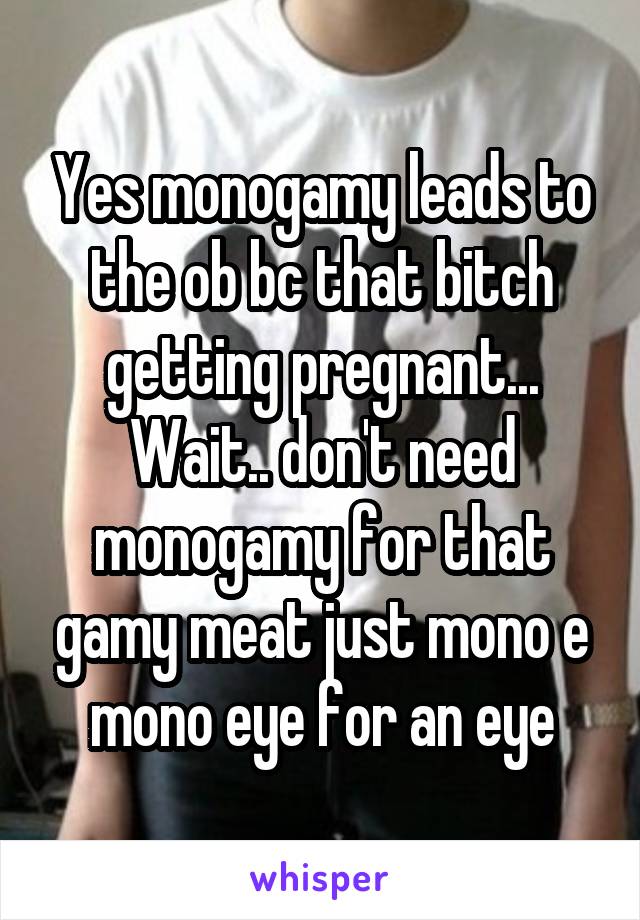 Yes monogamy leads to the ob bc that bitch getting pregnant... Wait.. don't need monogamy for that gamy meat just mono e mono eye for an eye