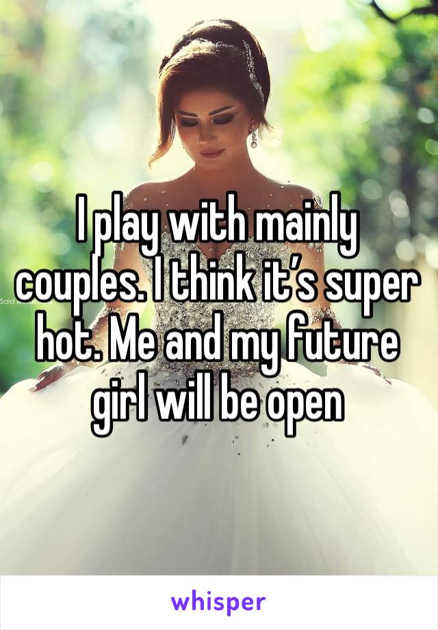 I play with mainly couples. I think it’s super hot. Me and my future girl will be open 