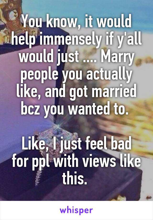 You know, it would help immensely if y'all would just .... Marry people you actually like, and got married bcz you wanted to. 

Like, I just feel bad for ppl with views like this. 
