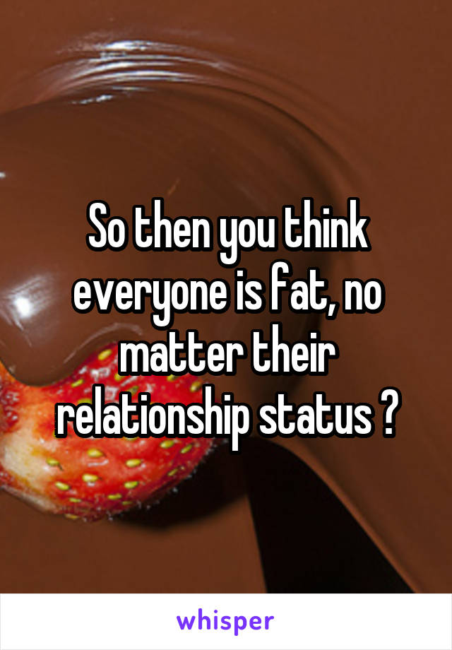 So then you think everyone is fat, no matter their relationship status ?