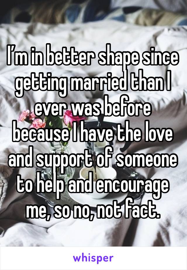 I’m in better shape since getting married than I ever was before because I have the love and support of someone to help and encourage me, so no, not fact.