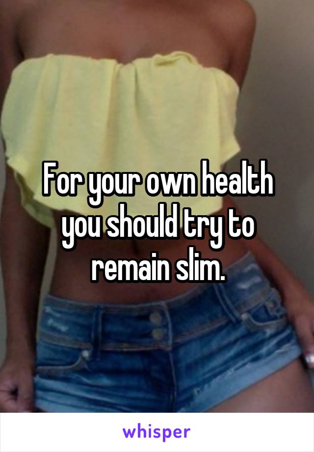 For your own health you should try to remain slim.