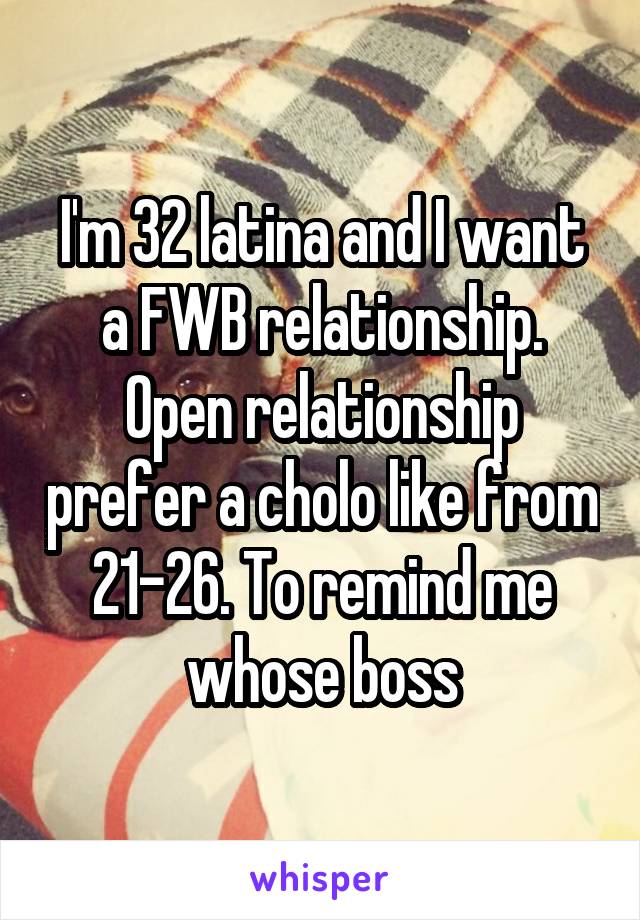 I'm 32 latina and I want a FWB relationship. Open relationship prefer a cholo like from 21-26. To remind me whose boss