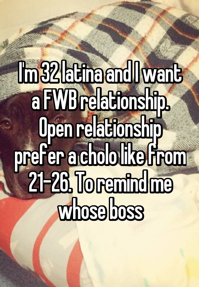 I'm 32 latina and I want a FWB relationship. Open relationship prefer a cholo like from 21-26. To remind me whose boss