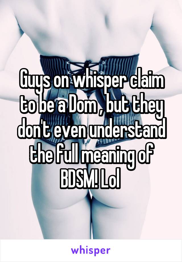 Guys on whisper claim to be a Dom , but they don't even understand the full meaning of BDSM! Lol 