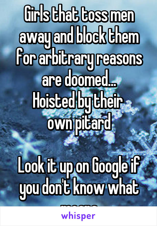 Girls that toss men away and block them for arbitrary reasons are doomed...
Hoisted by their 
own pitard

Look it up on Google if you don't know what means