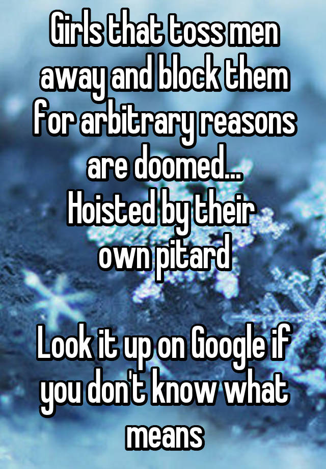 Girls that toss men away and block them for arbitrary reasons are doomed...
Hoisted by their 
own pitard

Look it up on Google if you don't know what means