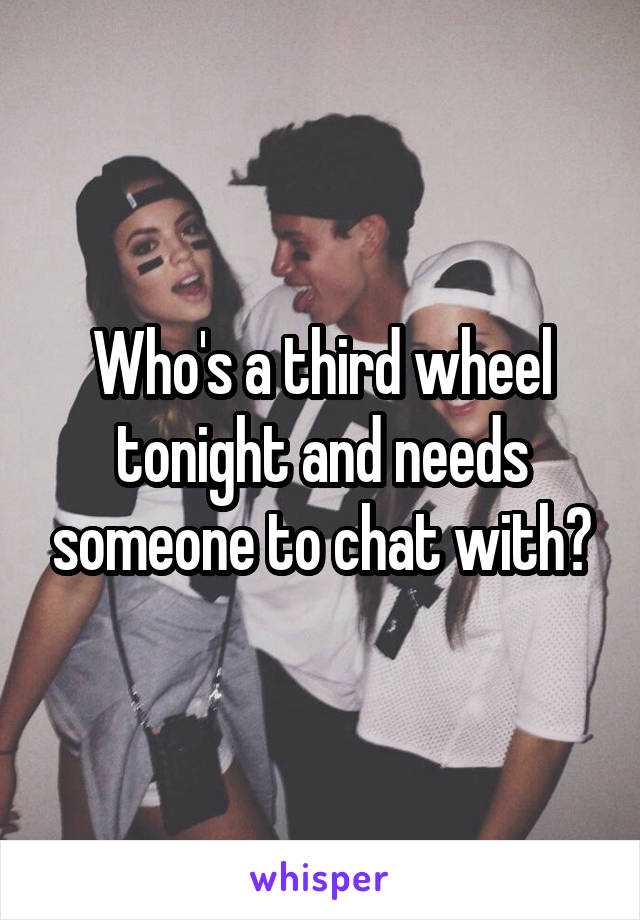 Who's a third wheel tonight and needs someone to chat with?