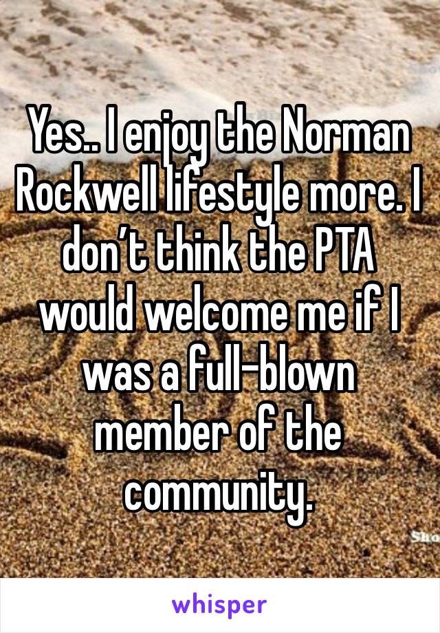 Yes.. I enjoy the Norman Rockwell lifestyle more. I don’t think the PTA would welcome me if I was a full-blown member of the community.