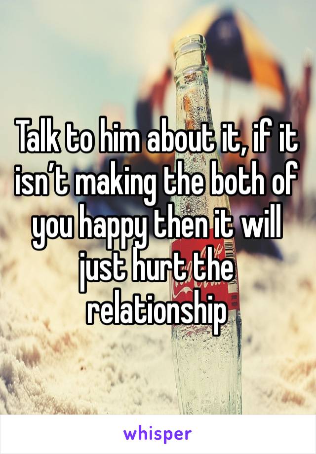 Talk to him about it, if it isn’t making the both of you happy then it will just hurt the relationship 