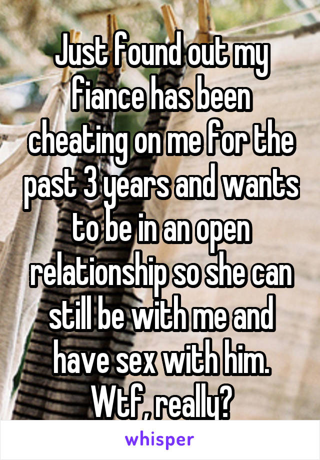 Just found out my fiance has been cheating on me for the past 3 years and wants to be in an open relationship so she can still be with me and have sex with him. Wtf, really?