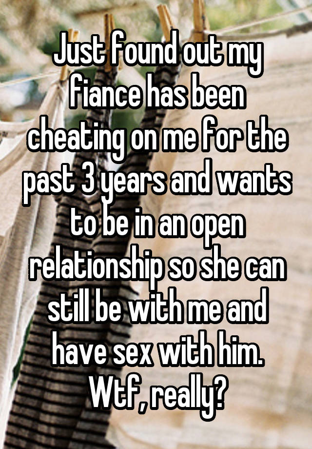 Just found out my fiance has been cheating on me for the past 3 years and wants to be in an open relationship so she can still be with me and have sex with him. Wtf, really?