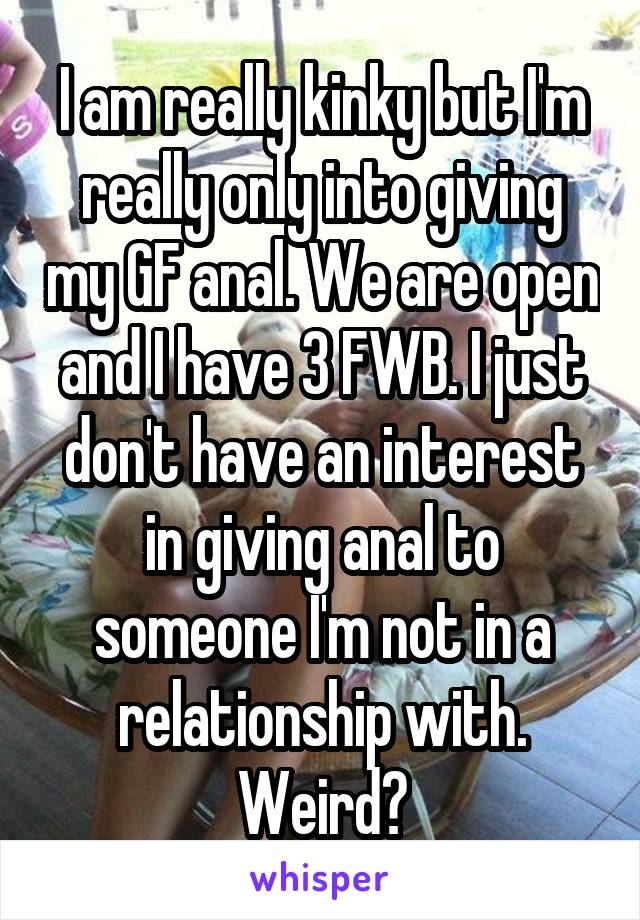 I am really kinky but I'm really only into giving my GF anal. We are open and I have 3 FWB. I just don't have an interest in giving anal to someone I'm not in a relationship with. Weird?