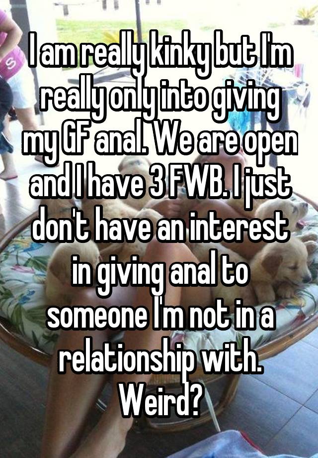 I am really kinky but I'm really only into giving my GF anal. We are open and I have 3 FWB. I just don't have an interest in giving anal to someone I'm not in a relationship with. Weird?