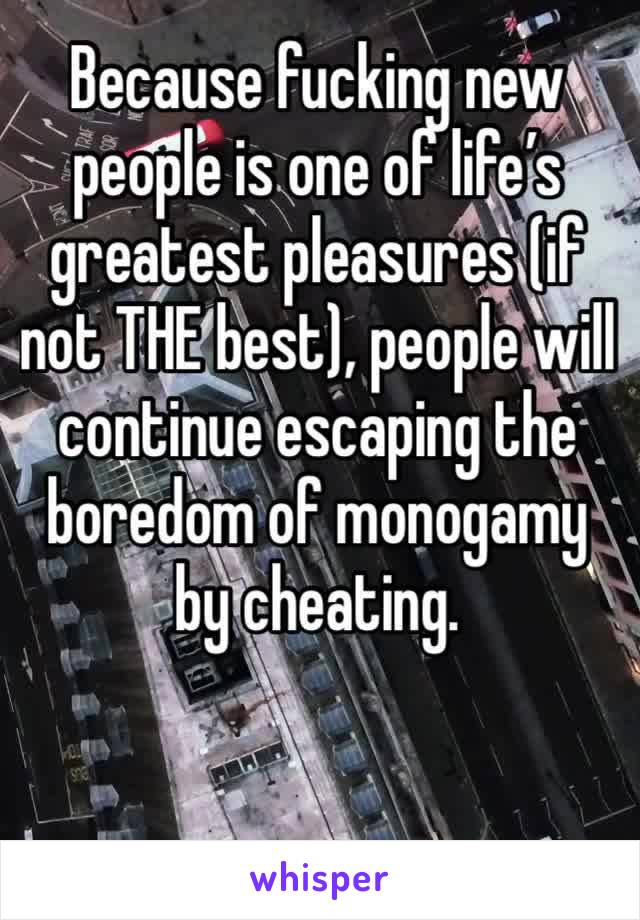 Because fucking new people is one of life’s greatest pleasures (if not THE best), people will continue escaping the boredom of monogamy by cheating. 