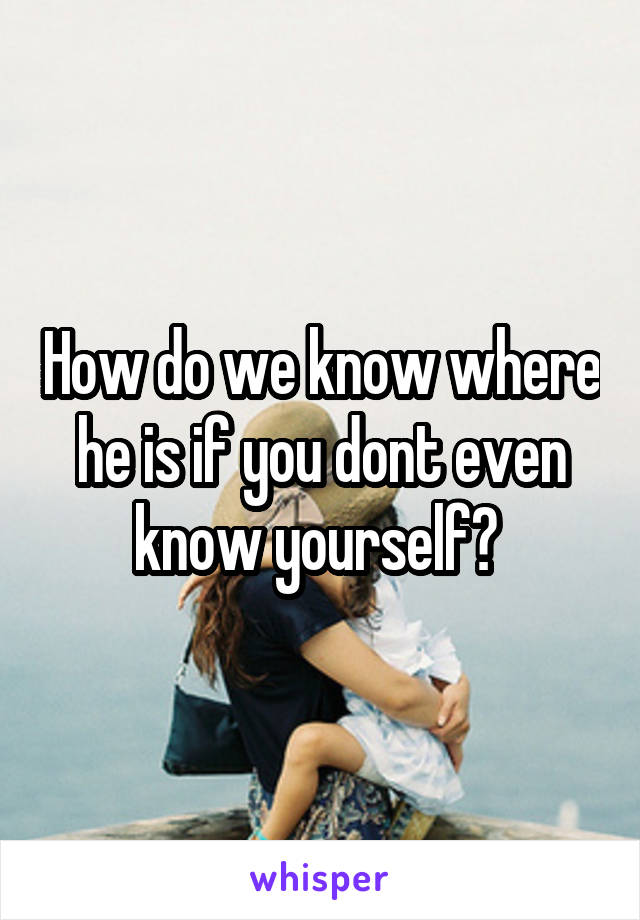 How do we know where he is if you dont even know yourself? 