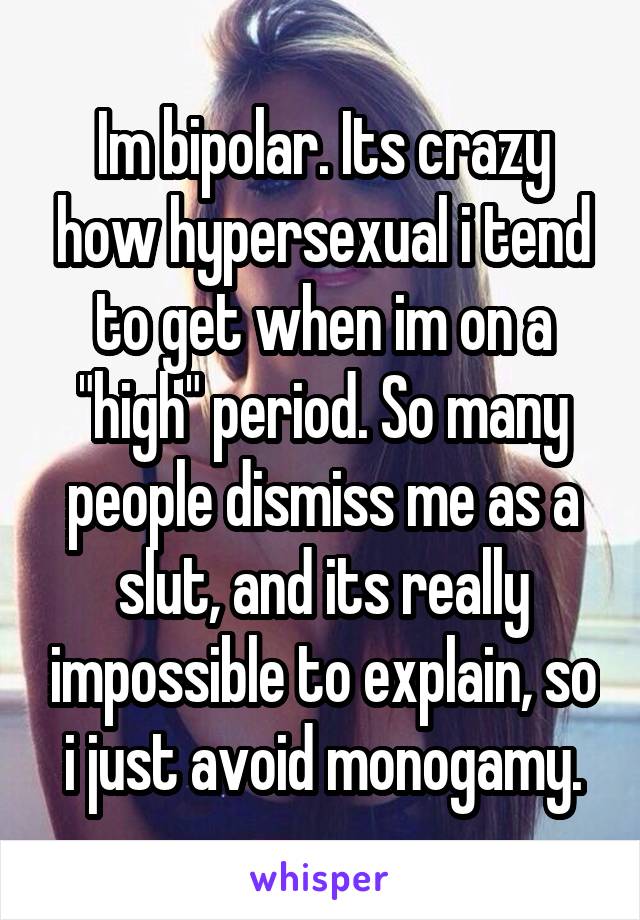 Im bipolar. Its crazy how hypersexual i tend to get when im on a "high" period. So many people dismiss me as a slut, and its really impossible to explain, so i just avoid monogamy.