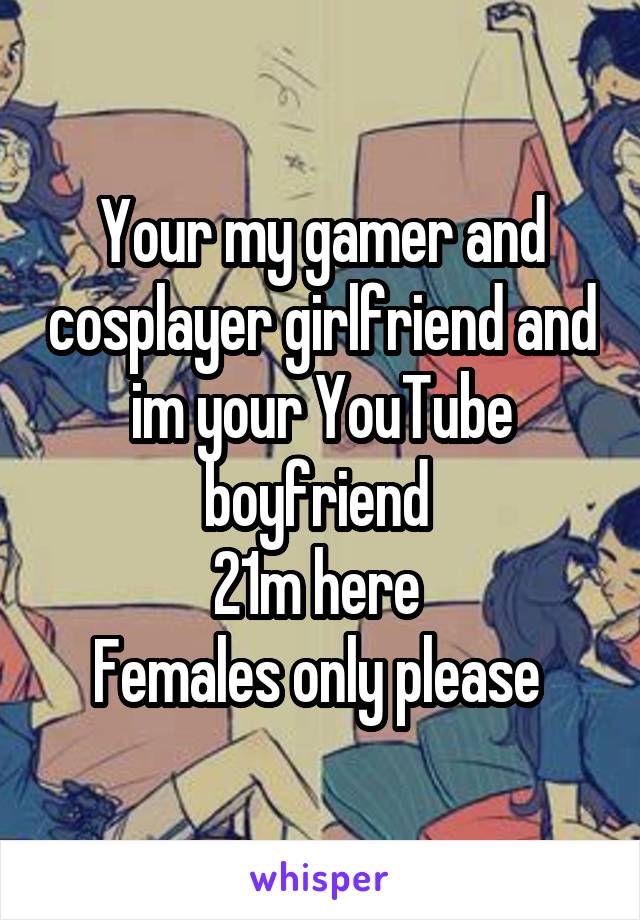 Your my gamer and cosplayer girlfriend and im your YouTube boyfriend 
21m here 
Females only please 