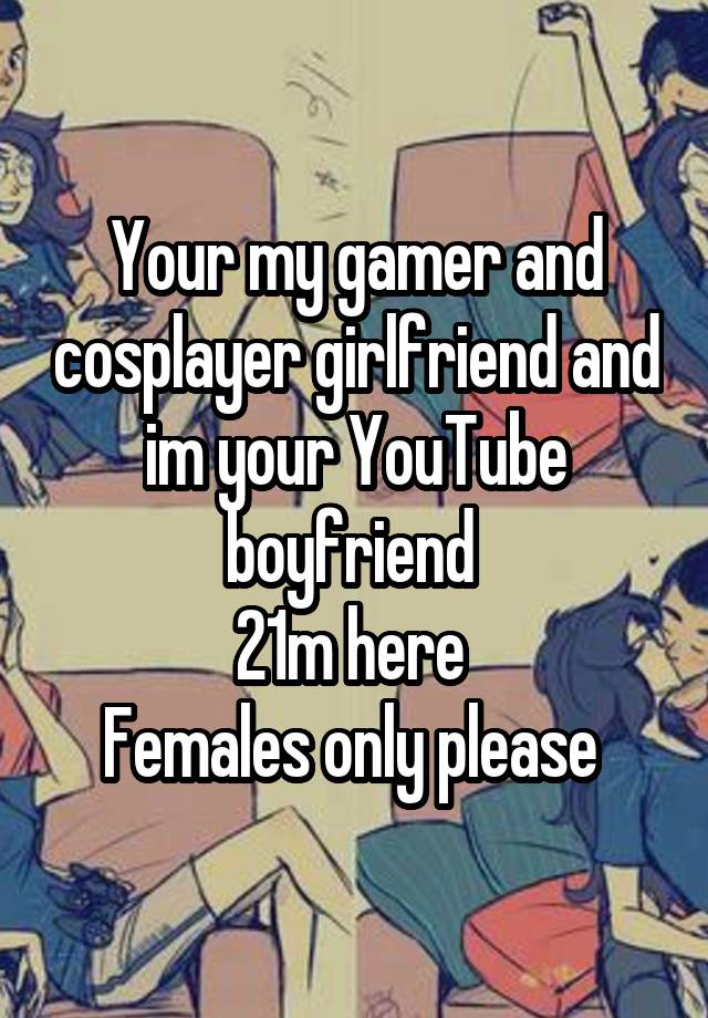 Your my gamer and cosplayer girlfriend and im your YouTube boyfriend 
21m here 
Females only please 