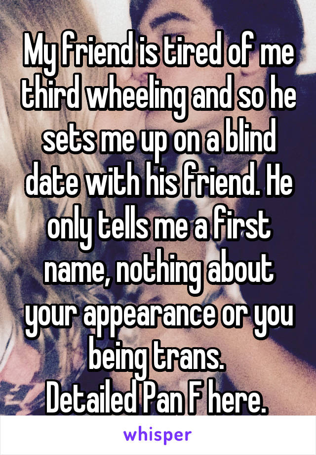 My friend is tired of me third wheeling and so he sets me up on a blind date with his friend. He only tells me a first name, nothing about your appearance or you being trans. 
Detailed Pan F here. 