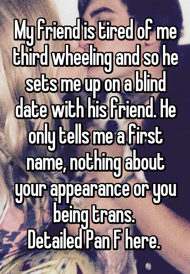 My friend is tired of me third wheeling and so he sets me up on a blind date with his friend. He only tells me a first name, nothing about your appearance or you being trans. 
Detailed Pan F here. 