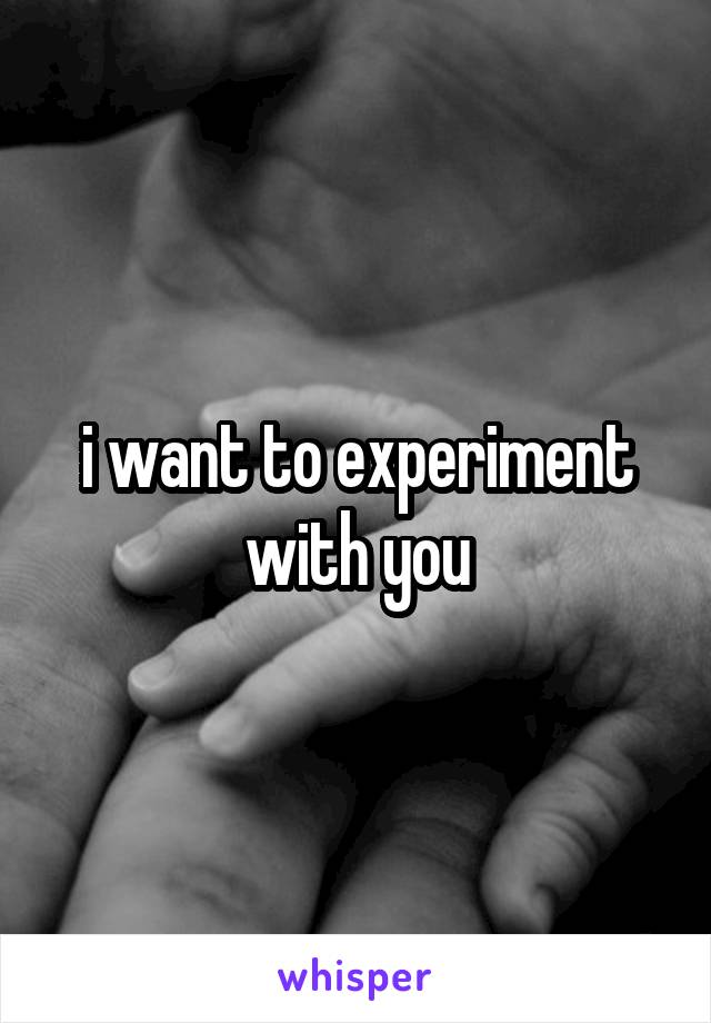 i want to experiment with you