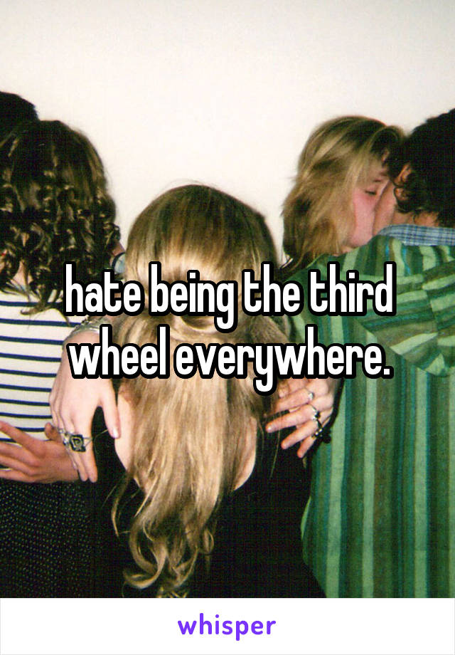 hate being the third wheel everywhere.