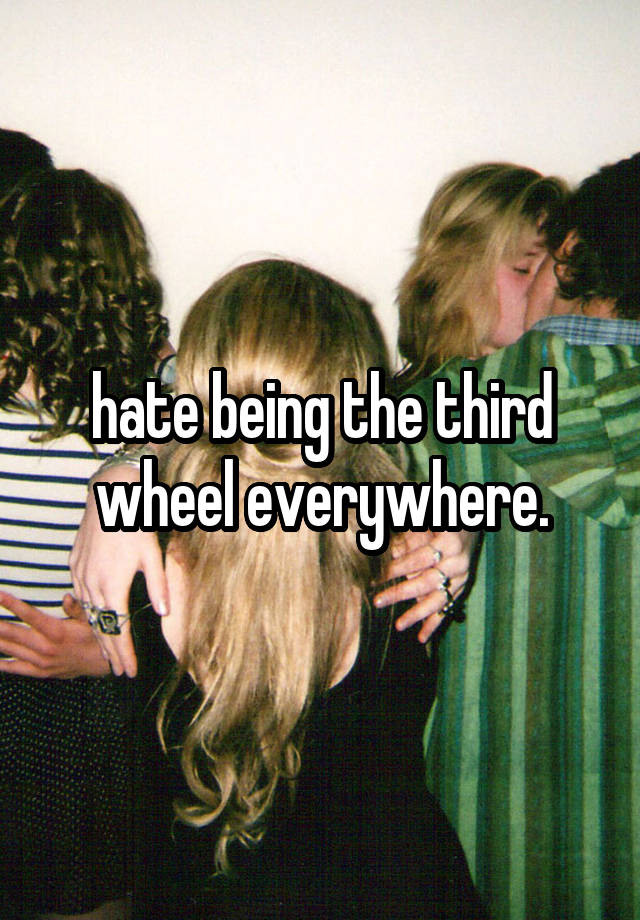 hate being the third wheel everywhere.