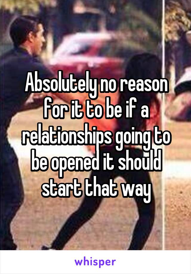 Absolutely no reason for it to be if a relationships going to be opened it should start that way