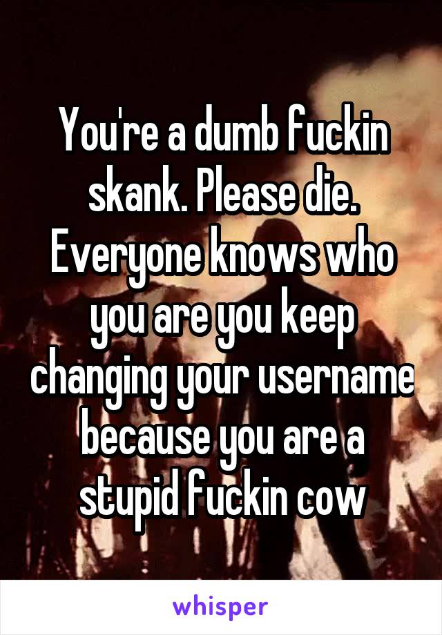 You're a dumb fuckin skank. Please die. Everyone knows who you are you keep changing your username because you are a stupid fuckin cow