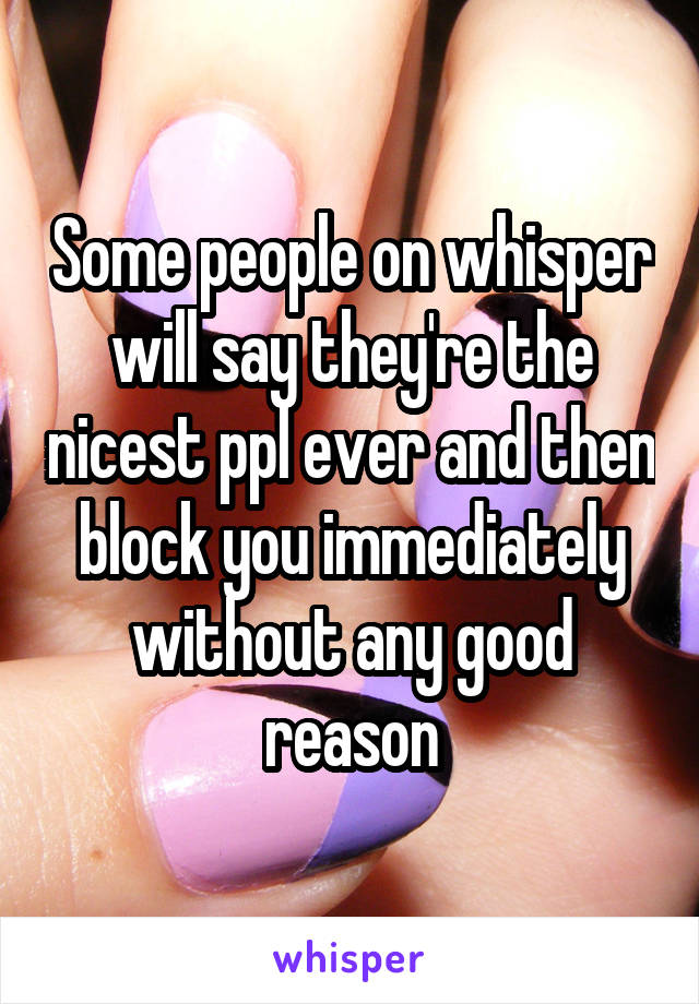 Some people on whisper will say they're the nicest ppl ever and then block you immediately without any good reason