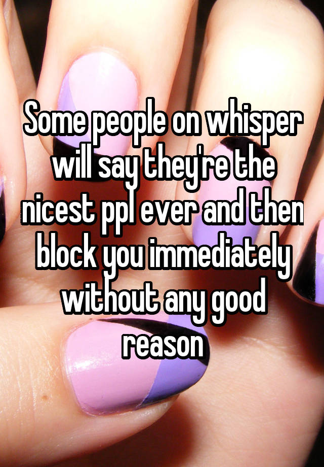 Some people on whisper will say they're the nicest ppl ever and then block you immediately without any good reason