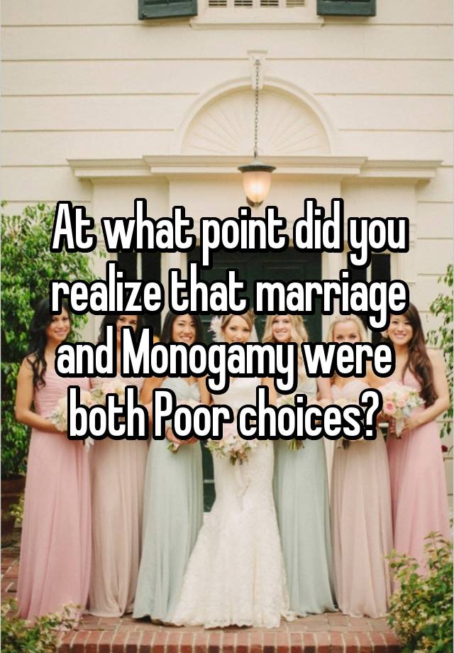 At what point did you realize that marriage and Monogamy were  both Poor choices? 