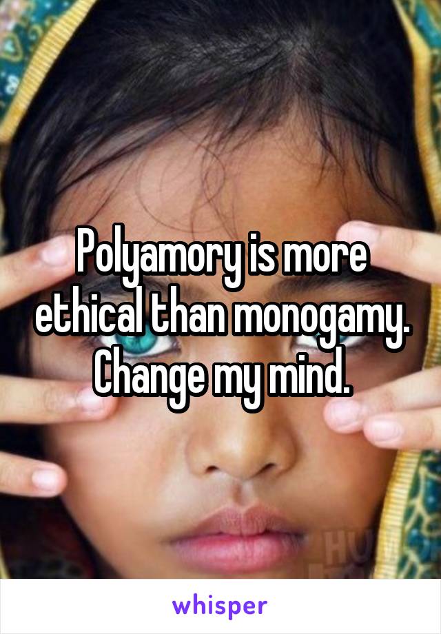 Polyamory is more ethical than monogamy. Change my mind.