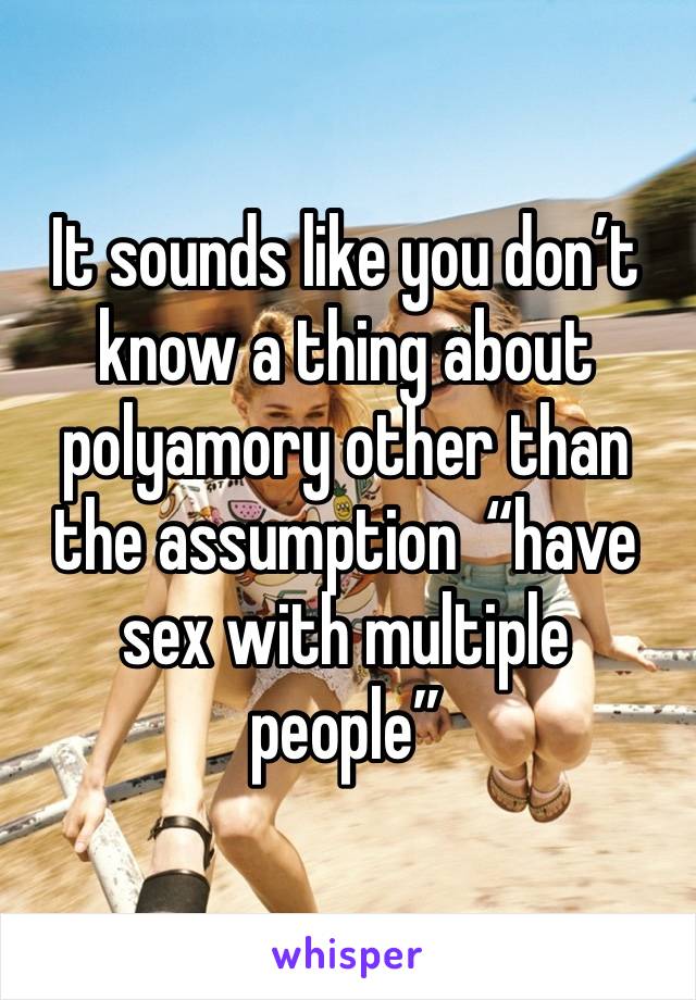 It sounds like you don’t know a thing about polyamory other than the assumption  “have sex with multiple people” 