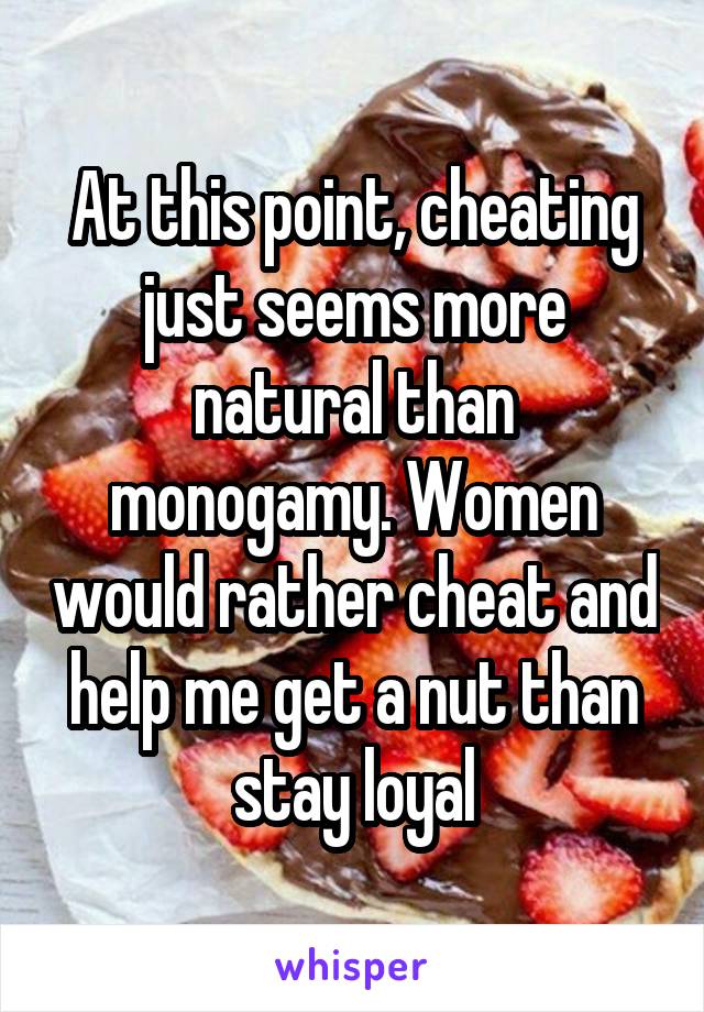 At this point, cheating just seems more natural than monogamy. Women would rather cheat and help me get a nut than stay loyal