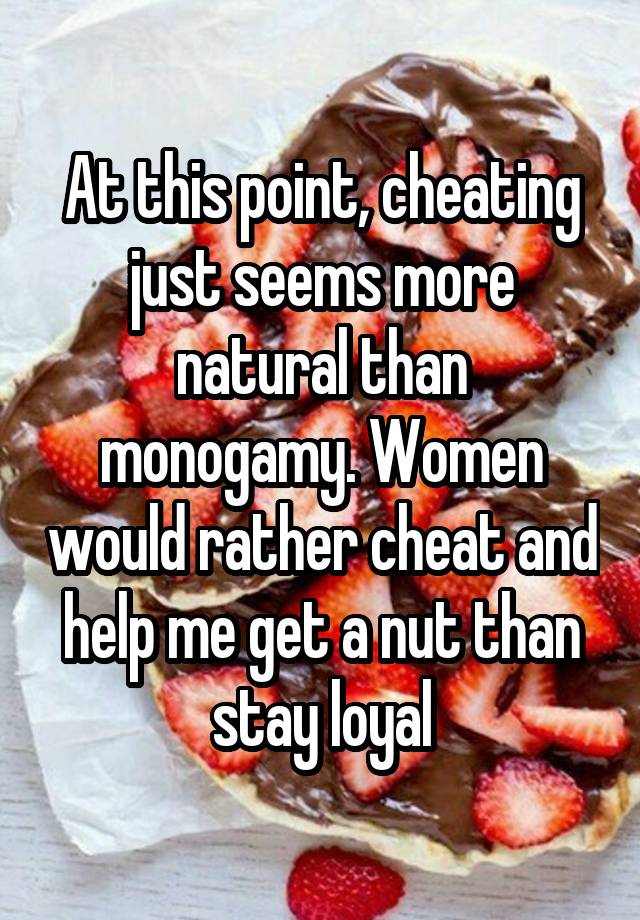 At this point, cheating just seems more natural than monogamy. Women would rather cheat and help me get a nut than stay loyal