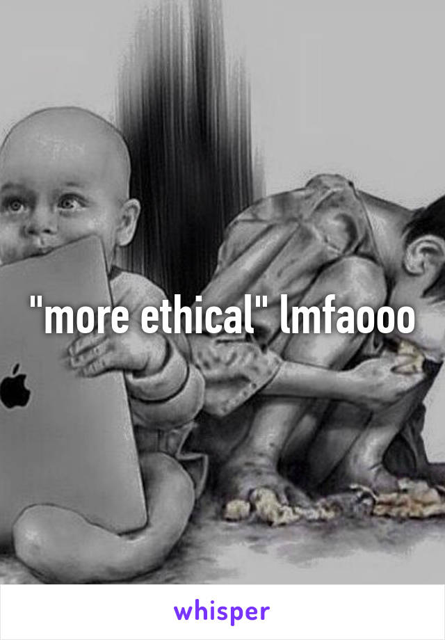 "more ethical" lmfaooo