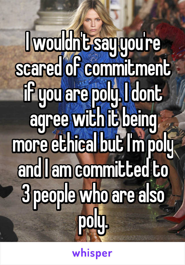 I wouldn't say you're scared of commitment if you are poly. I dont agree with it being more ethical but I'm poly and I am committed to 3 people who are also poly.