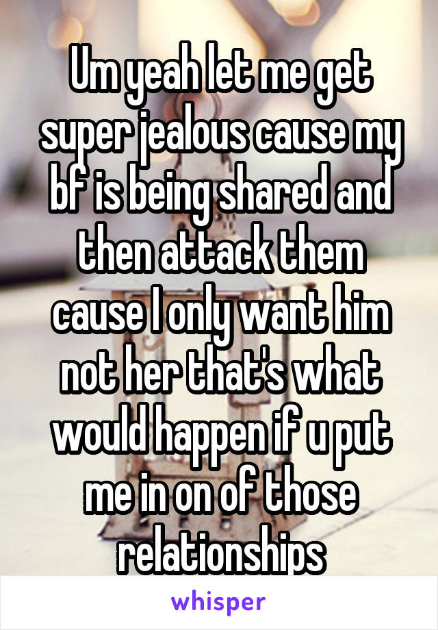 Um yeah let me get super jealous cause my bf is being shared and then attack them cause I only want him not her that's what would happen if u put me in on of those relationships