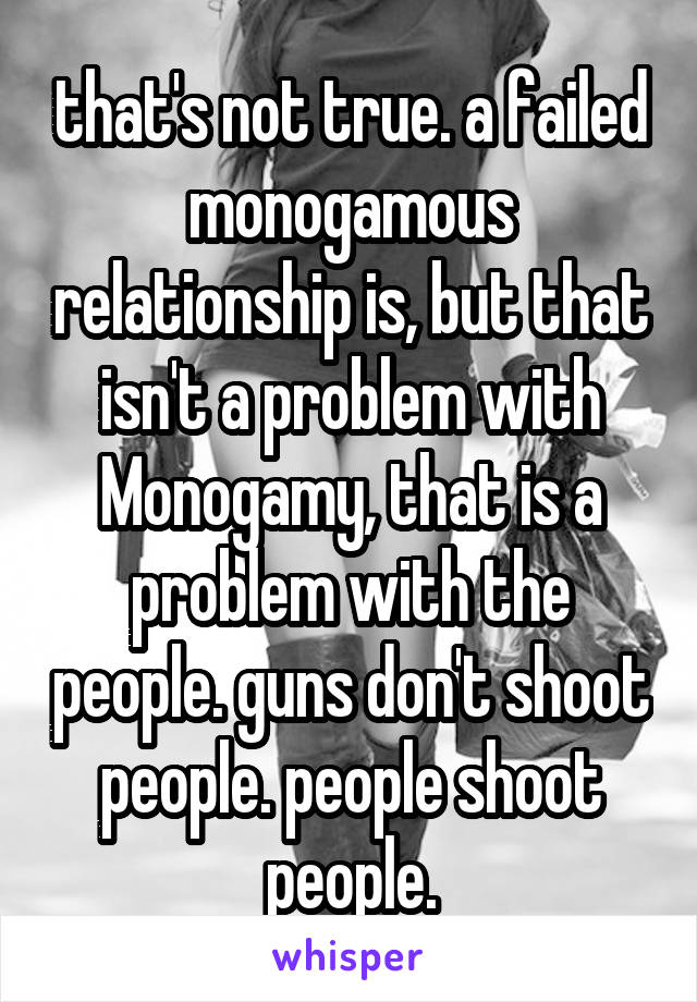 that's not true. a failed monogamous relationship is, but that isn't a problem with Monogamy, that is a problem with the people. guns don't shoot people. people shoot people.