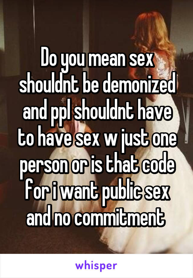 Do you mean sex shouldnt be demonized and ppl shouldnt have to have sex w just one person or is that code for i want public sex and no commitment 