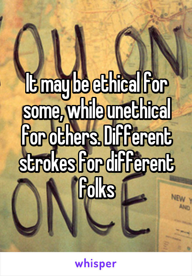 It may be ethical for some, while unethical for others. Different strokes for different folks