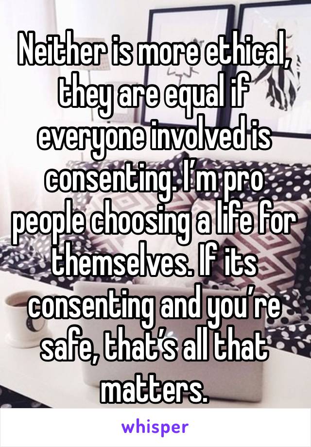 Neither is more ethical, they are equal if everyone involved is consenting. I’m pro people choosing a life for themselves. If its consenting and you’re safe, that’s all that matters.