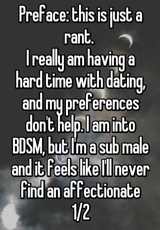 Preface: this is just a rant. 
I really am having a hard time with dating, and my preferences don't help. I am into BDSM, but I'm a sub male and it feels like I'll never find an affectionate 1/2