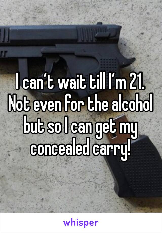 I can’t wait till I’m 21. Not even for the alcohol but so I can get my concealed carry!