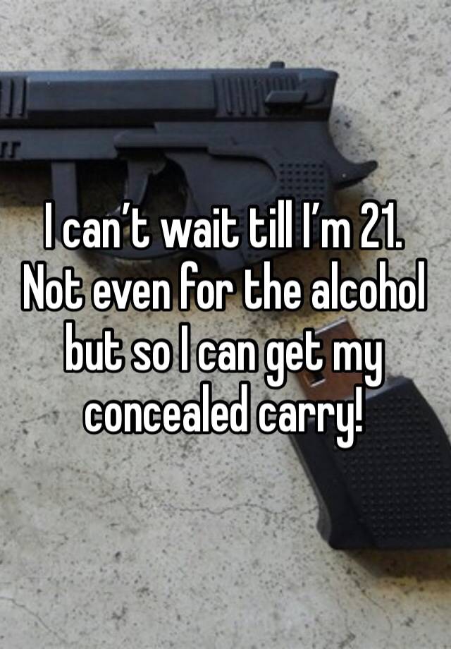 I can’t wait till I’m 21. Not even for the alcohol but so I can get my concealed carry!