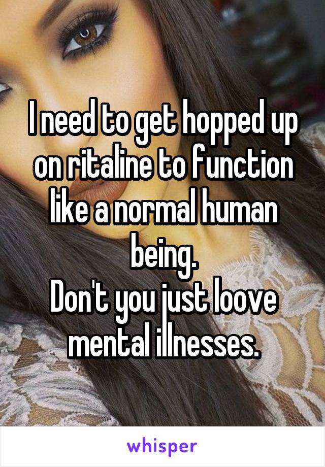 I need to get hopped up on ritaline to function like a normal human being.
Don't you just loove mental illnesses.