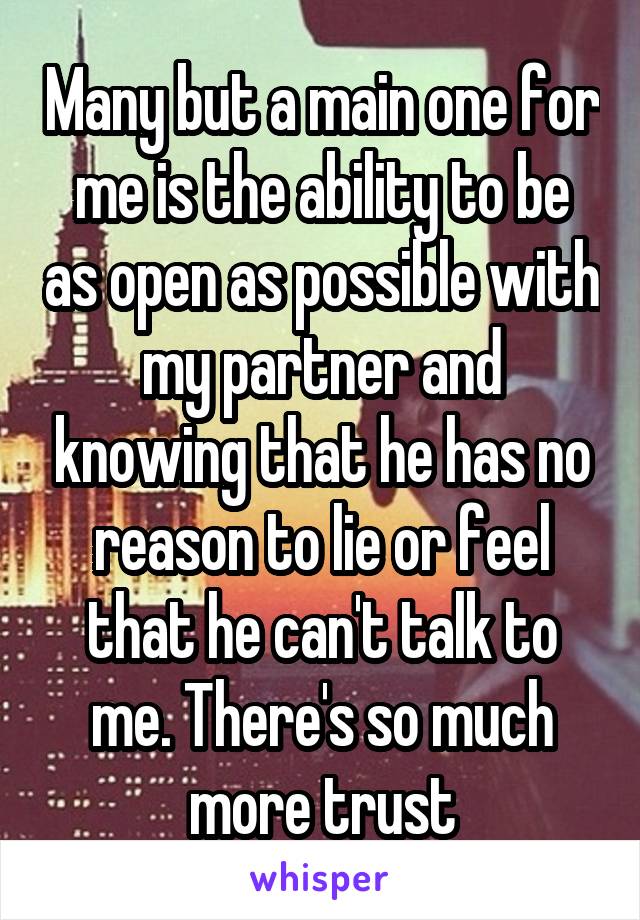 Many but a main one for me is the ability to be as open as possible with my partner and knowing that he has no reason to lie or feel that he can't talk to me. There's so much more trust