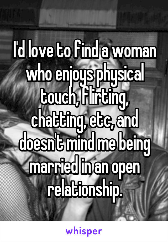 I'd love to find a woman who enjoys physical touch, flirting, chatting, etc, and doesn't mind me being married in an open relationship.